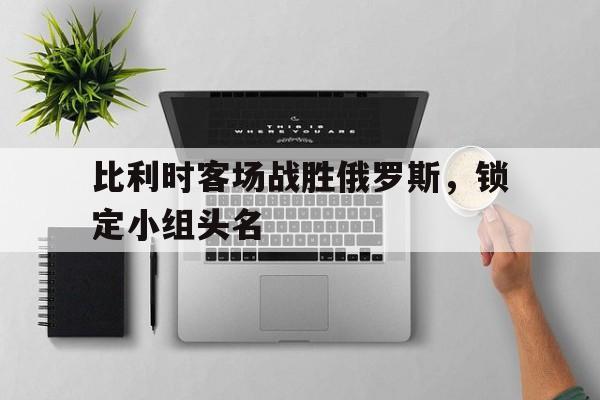关于比利时客场战胜俄罗斯，锁定小组头名的信息
